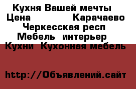 Кухня Вашей мечты › Цена ­ 15 000 - Карачаево-Черкесская респ. Мебель, интерьер » Кухни. Кухонная мебель   